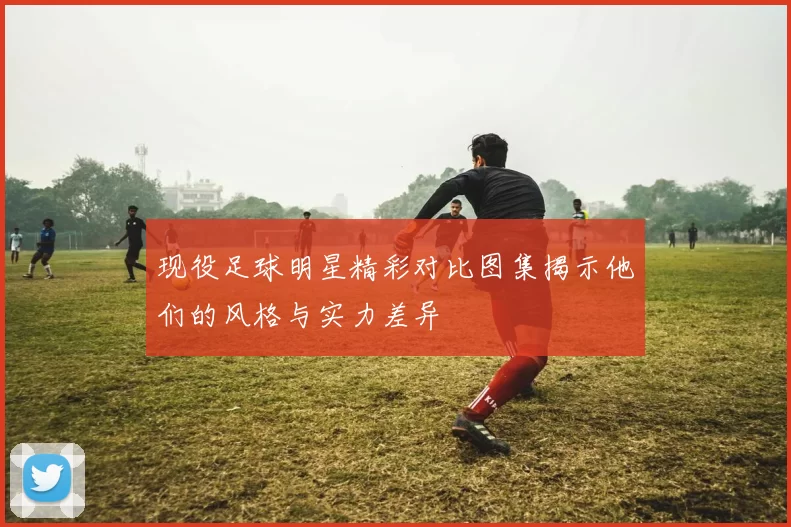 现役足球明星精彩对比图集揭示他们的风格与实力差异