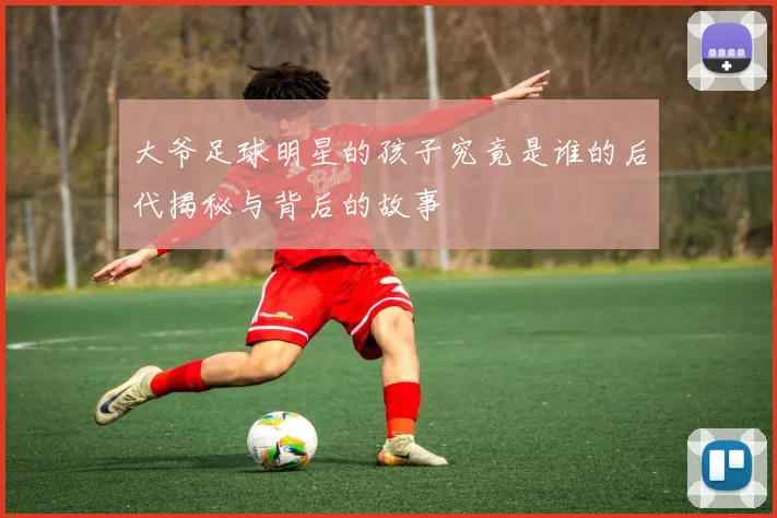 大爷足球明星的孩子究竟是谁的后代揭秘与背后的故事