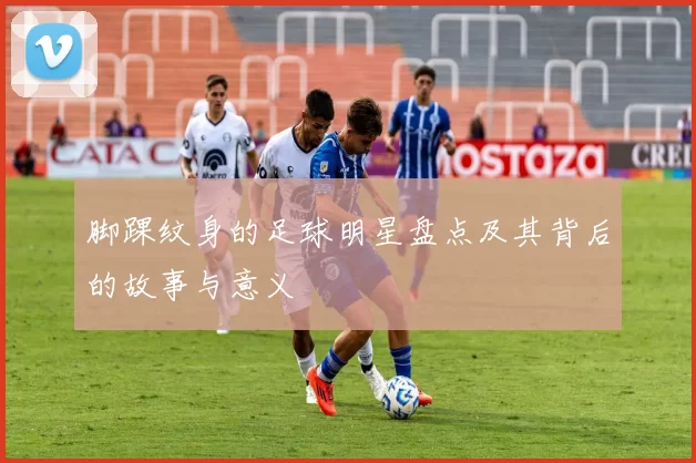 脚踝纹身的足球明星盘点及其背后的故事与意义