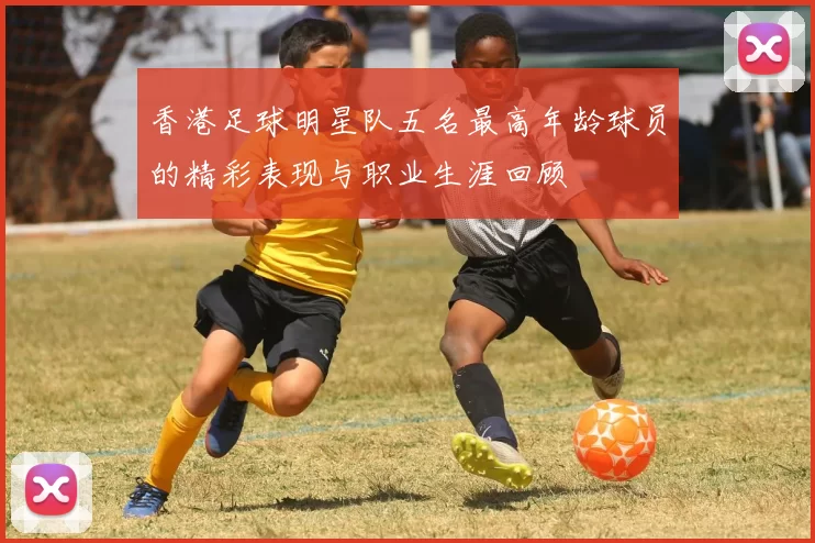 香港足球明星队五名最高年龄球员的精彩表现与职业生涯回顾