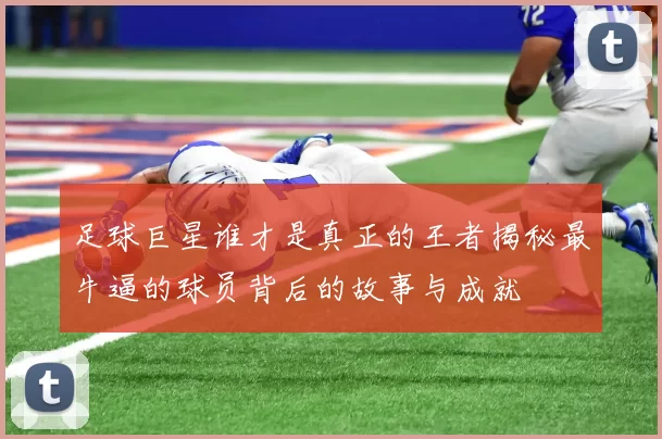 足球巨星谁才是真正的王者揭秘最牛逼的球员背后的故事与成就
