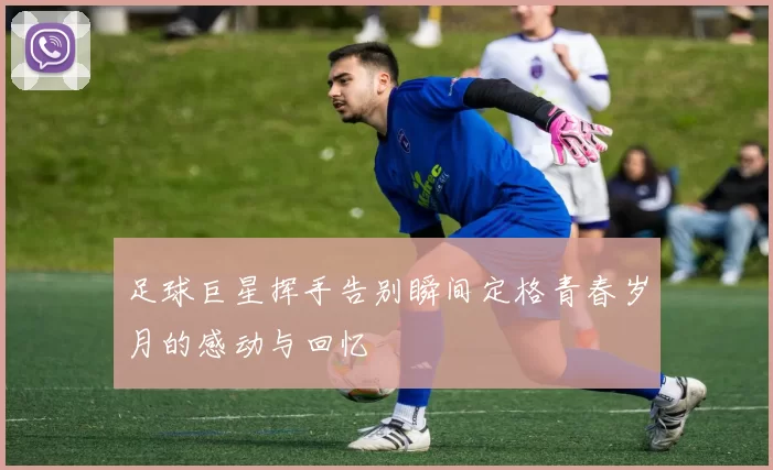 足球巨星挥手告别瞬间定格青春岁月的感动与回忆