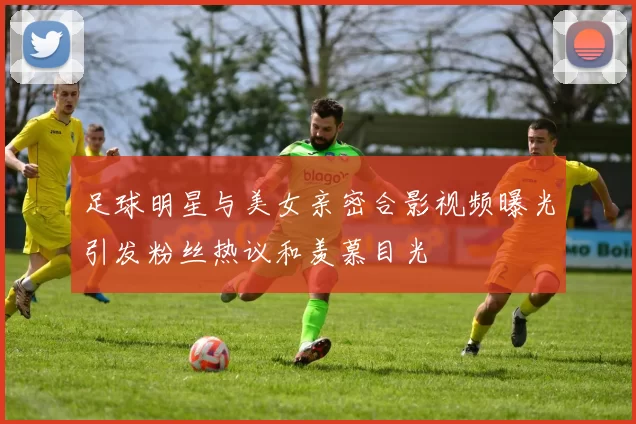 足球明星与美女亲密合影视频曝光引发粉丝热议和羡慕目光