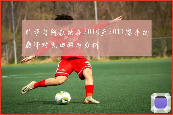 巴萨与阿森纳在2010至2011赛季的巅峰对决回顾与分析