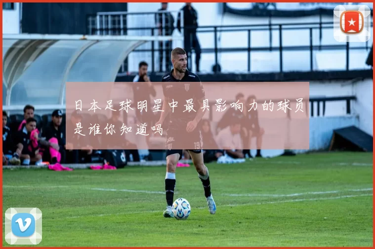 日本足球明星中最具影响力的球员是谁你知道吗