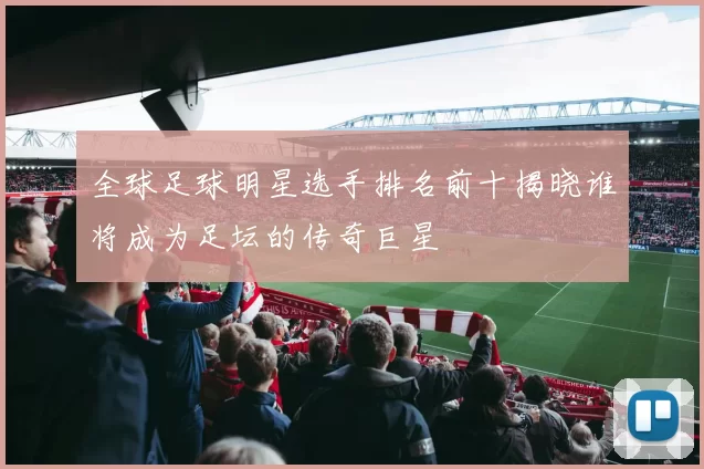 全球足球明星选手排名前十揭晓谁将成为足坛的传奇巨星