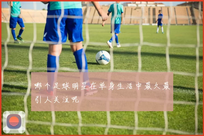 哪个足球明星在单身生活中最久最引人关注呢