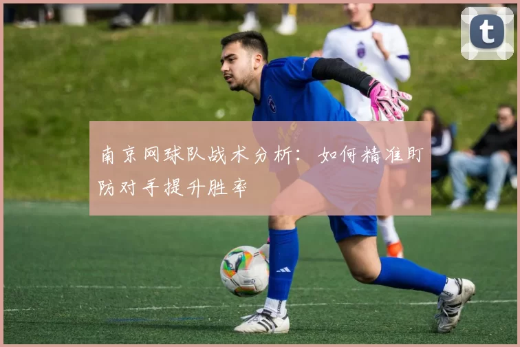 南京网球队战术分析：如何精准盯防对手提升胜率