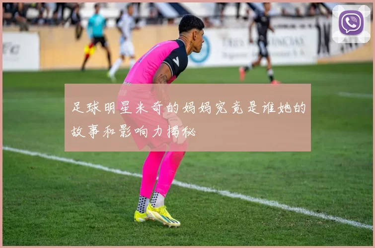 足球明星米奇的妈妈究竟是谁她的故事和影响力揭秘