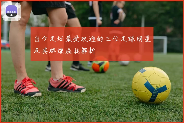 当今足坛最受欢迎的三位足球明星及其辉煌成就解析