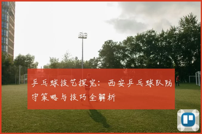 乒乓球技艺探究：西安乒乓球队防守策略与技巧全解析